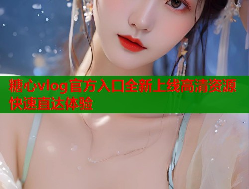 糖心vlog官方入口全新上线高清资源快速直达体验