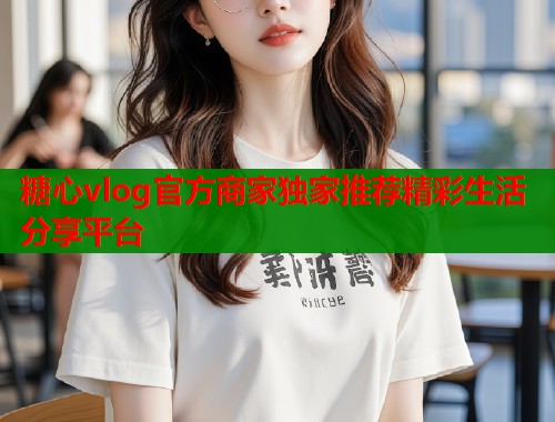 糖心vlog官方商家独家推荐精彩生活分享平台