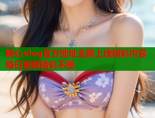 糖心vlog官方地址全新上线精彩内容每日更新精彩不断