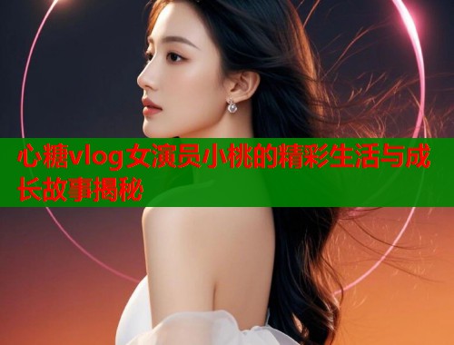 心糖vlog女演员小桃的精彩生活与成长故事揭秘