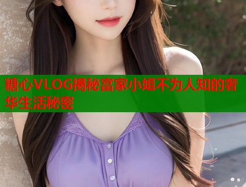 糖心VLOG揭秘富家小姐不为人知的奢华生活秘密