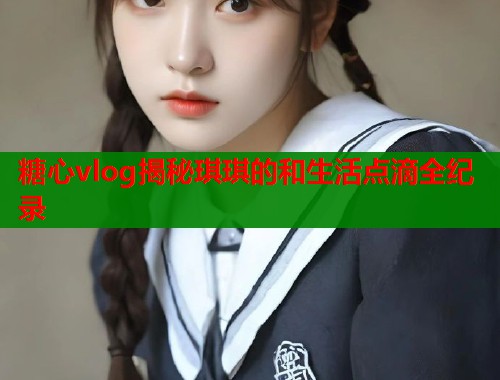 糖心vlog揭秘琪琪的和生活点滴全纪录