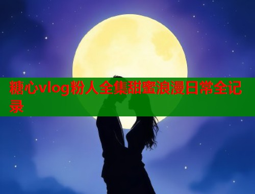 糖心vlog粉人全集甜蜜浪漫日常全记录