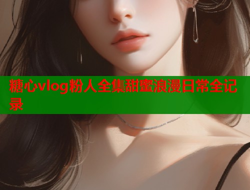 糖心vlog粉人全集甜蜜浪漫日常全记录