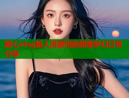 糖心vlog粉人洛丽塔的甜蜜梦幻日常分享