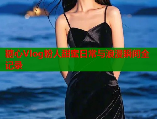 糖心Vlog粉人甜蜜日常与浪漫瞬间全记录