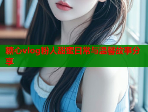 糖心vlog粉人甜蜜日常与温馨故事分享