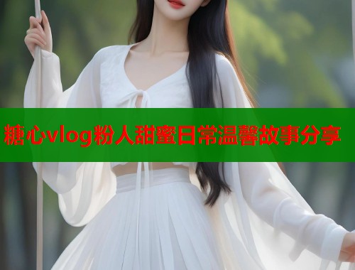 糖心vlog粉人甜蜜日常温馨故事分享