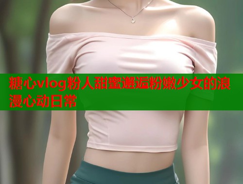 糖心vlog粉人甜蜜邂逅粉嫩少女的浪漫心动日常