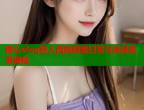 糖心vlog粉人西施甜蜜日常与浪漫故事揭秘