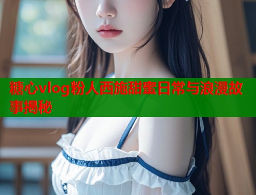 糖心vlog粉人西施甜蜜日常与浪漫故事揭秘