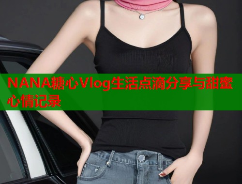 NANA糖心Vlog生活点滴分享与甜蜜心情记录