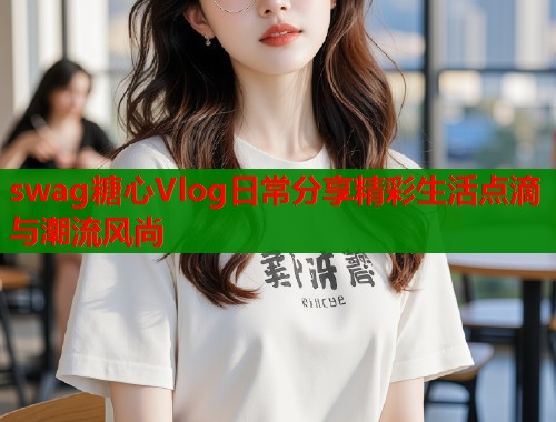 swag糖心Vlog日常分享精彩生活点滴与潮流风尚
