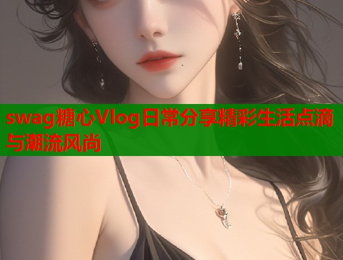 swag糖心Vlog日常分享精彩生活点滴与潮流风尚