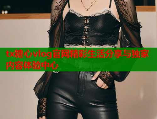 tx糖心vlog官网精彩生活分享与独家内容体验中心