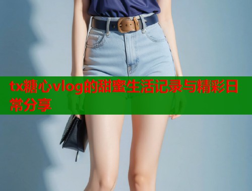tx糖心vlog的甜蜜生活记录与精彩日常分享