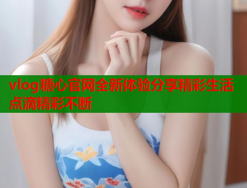 vlog糖心官网全新体验分享精彩生活点滴精彩不断