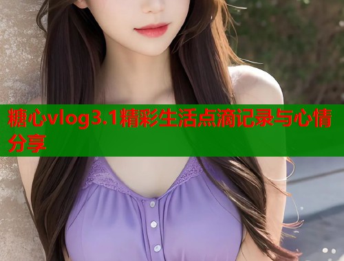 糖心vlog3.1精彩生活点滴记录与心情分享