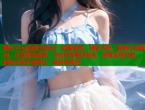 糖心Vlog原版合集38：甜蜜诱惑，精彩不断，解锁心动瞬间，尽享视觉盛宴，与你共度美好时光，感受无限可能，精彩内容不容错过，等你来体验