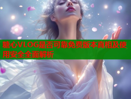 糖心VLOG是否可靠免费版本真相及使用安全全面解析