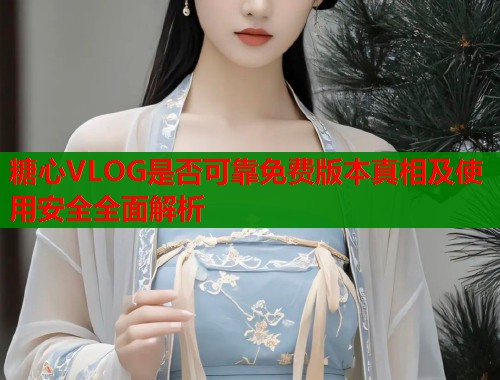 糖心VLOG是否可靠免费版本真相及使用安全全面解析