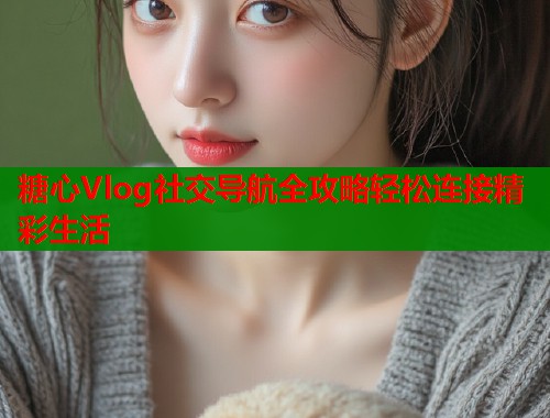 糖心Vlog社交导航全攻略轻松连接精彩生活