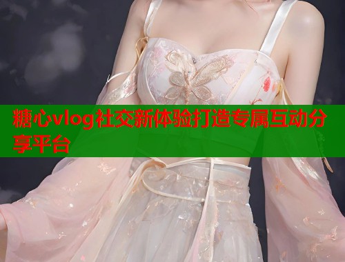 糖心vlog社交新体验打造专属互动分享平台