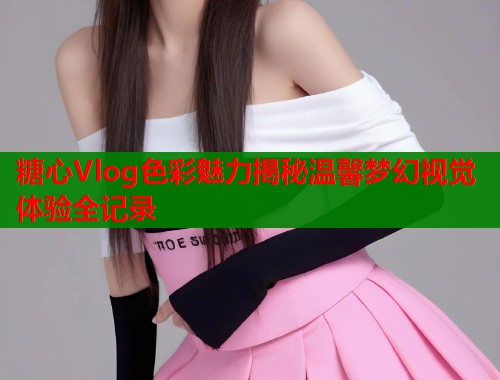 糖心Vlog色彩魅力揭秘温馨梦幻视觉体验全记录