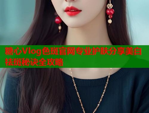 糖心Vlog色斑官网专业护肤分享美白祛斑秘诀全攻略