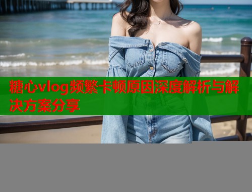 糖心vlog频繁卡顿原因深度解析与解决方案分享