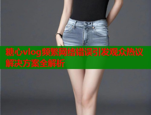 糖心vlog频繁网络错误引发观众热议解决方案全解析