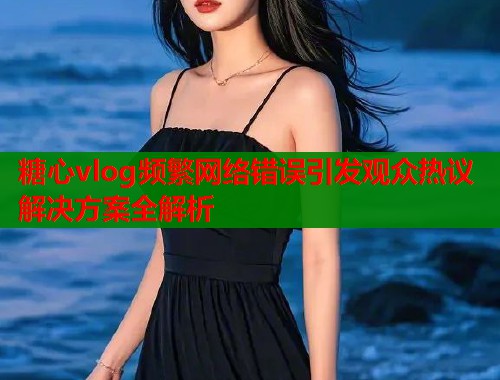 糖心vlog频繁网络错误引发观众热议解决方案全解析