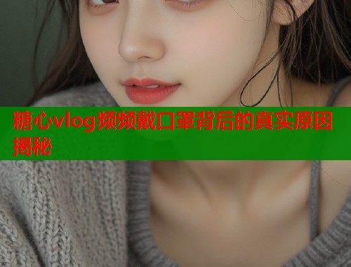 糖心vlog频频戴口罩背后的真实原因揭秘