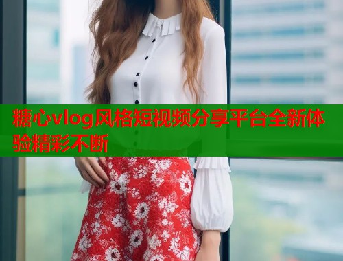 糖心vlog风格短视频分享平台全新体验精彩不断