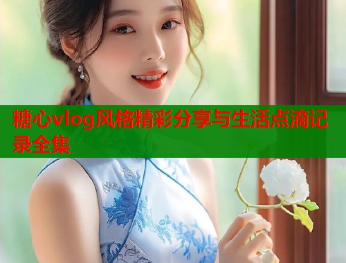 糖心vlog风格精彩分享与生活点滴记录全集