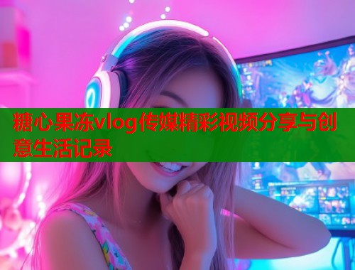 糖心果冻vlog传媒精彩视频分享与创意生活记录