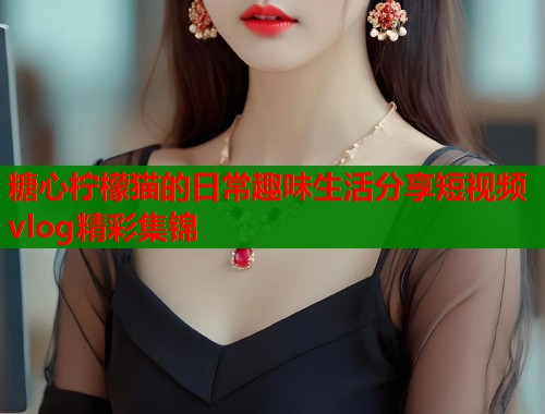 糖心柠檬猫的日常趣味生活分享短视频vlog精彩集锦