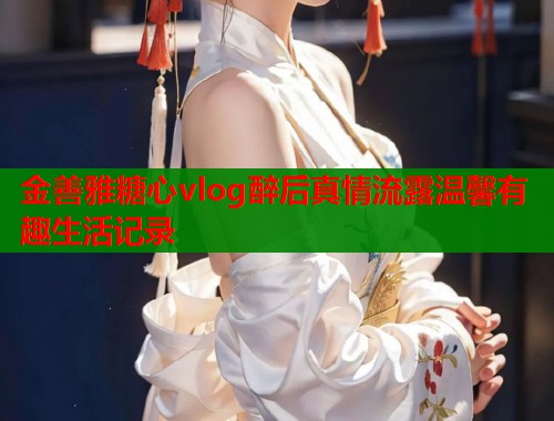 金善雅糖心vlog醉后真情流露温馨有趣生活记录