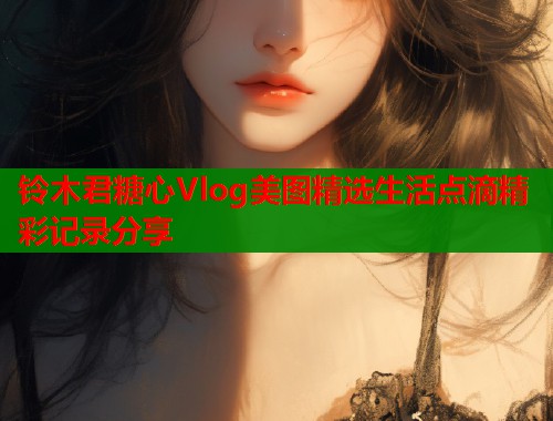 铃木君糖心Vlog美图精选生活点滴精彩记录分享