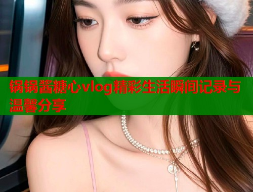 锅锅酱糖心vlog精彩生活瞬间记录与温馨分享