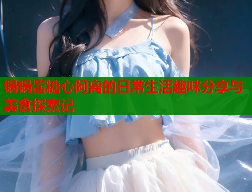 锅锅酱糖心阿离的日常生活趣味分享与美食探索记