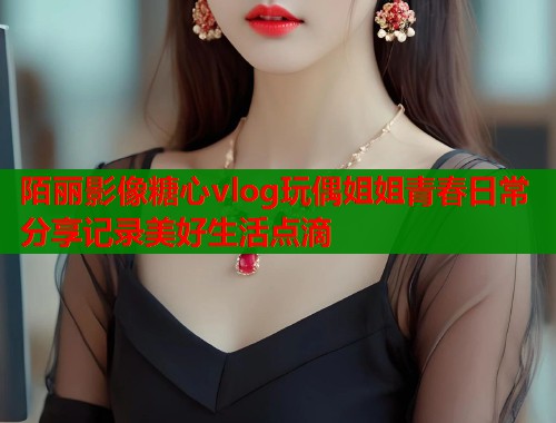 陌丽影像糖心vlog玩偶姐姐青春日常分享记录美好生活点滴