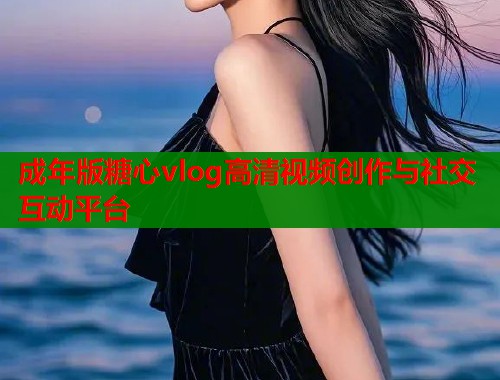 成年版糖心vlog高清视频创作与社交互动平台