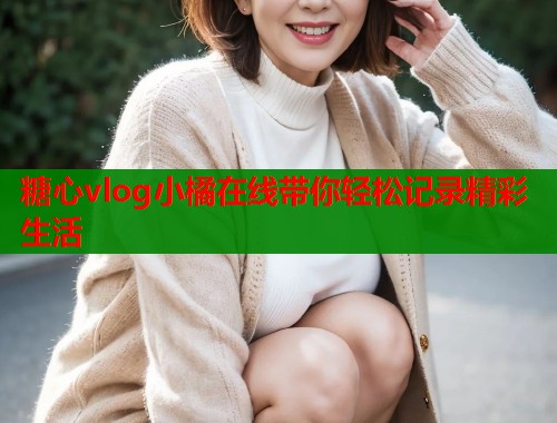 糖心vlog小橘在线带你轻松记录精彩生活