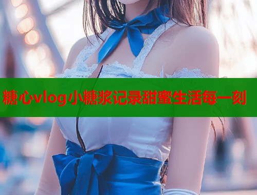 糖心vlog小糖浆记录甜蜜生活每一刻