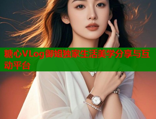 糖心VLog御姐独家生活美学分享与互动平台