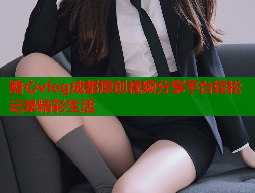糖心vlog成都原创视频分享平台轻松记录精彩生活