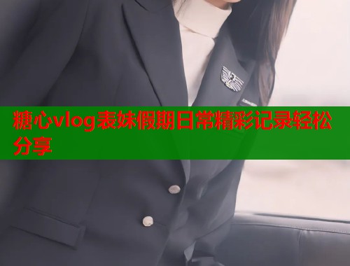 糖心vlog表妹假期日常精彩记录轻松分享