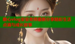糖心vlog安安老师最新分享精彩生活点滴与成长故事