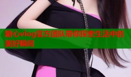 糖心vlog官方团队带你探索生活中的美好瞬间